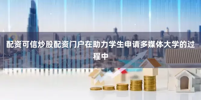 配资可信炒股配资门户在助力学生申请多媒体大学的过程中