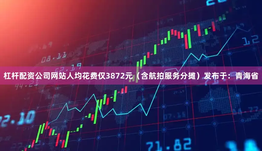 杠杆配资公司网站人均花费仅3872元（含航拍服务分摊）发布于：青海省
