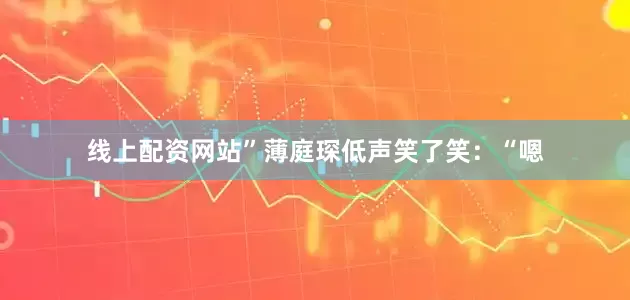 线上配资网站”薄庭琛低声笑了笑：“嗯