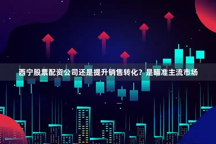 西宁股票配资公司还是提升销售转化？是瞄准主流市场