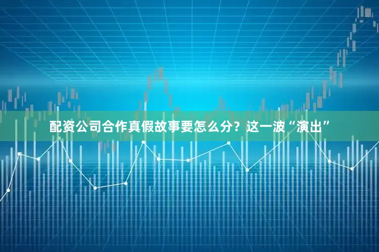 配资公司合作真假故事要怎么分？这一波“演出”