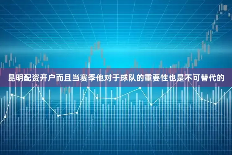 昆明配资开户而且当赛季他对于球队的重要性也是不可替代的