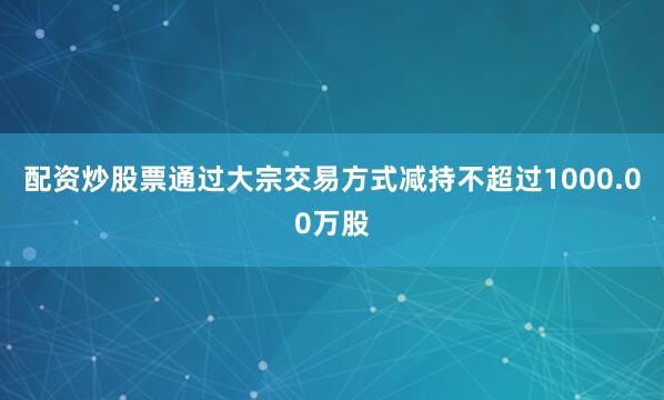 配资炒股票通过大宗交易方式减持不超过1000.00万股