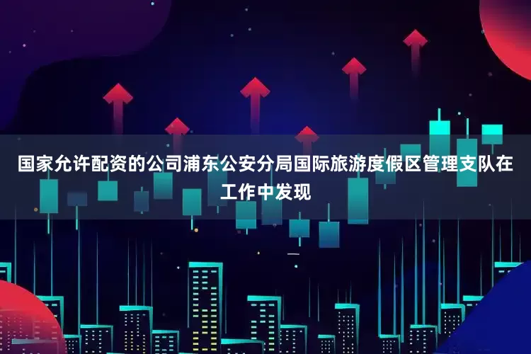 国家允许配资的公司浦东公安分局国际旅游度假区管理支队在工作中发现