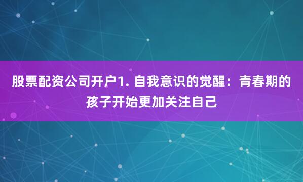 股票配资公司开户1. 自我意识的觉醒：青春期的孩子开始更加关注自己