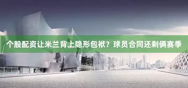 个股配资让米兰背上隐形包袱？球员合同还剩俩赛季