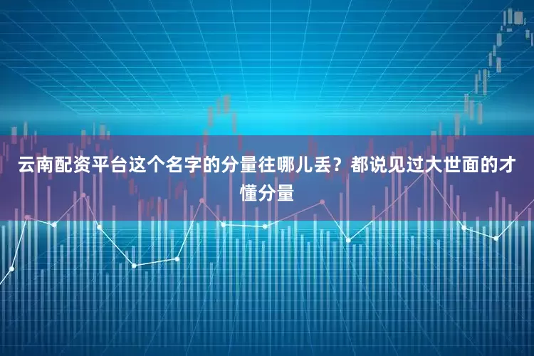 云南配资平台这个名字的分量往哪儿丢？都说见过大世面的才懂分量