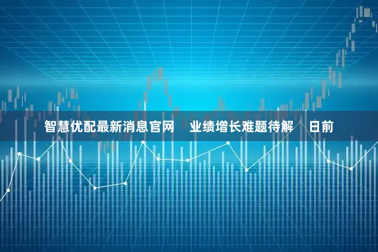 智慧优配最新消息官网    业绩增长难题待解    日前