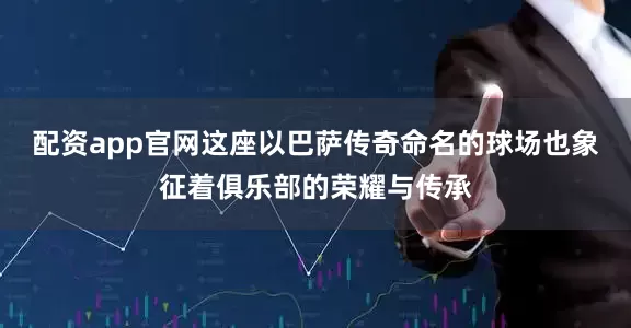 配资app官网这座以巴萨传奇命名的球场也象征着俱乐部的荣耀与传承