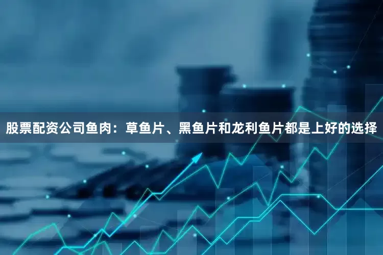 股票配资公司鱼肉：草鱼片、黑鱼片和龙利鱼片都是上好的选择