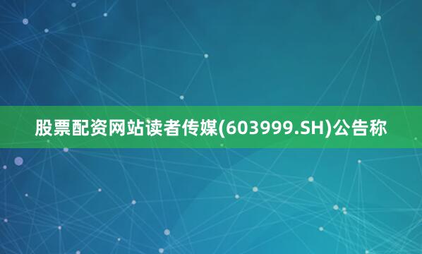 股票配资网站读者传媒(603999.SH)公告称