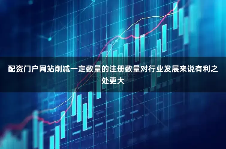 配资门户网站削减一定数量的注册数量对行业发展来说有利之处更大