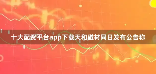 十大配资平台app下载天和磁材同日发布公告称