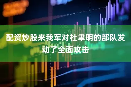 配资炒股来我军对杜聿明的部队发动了全面攻击